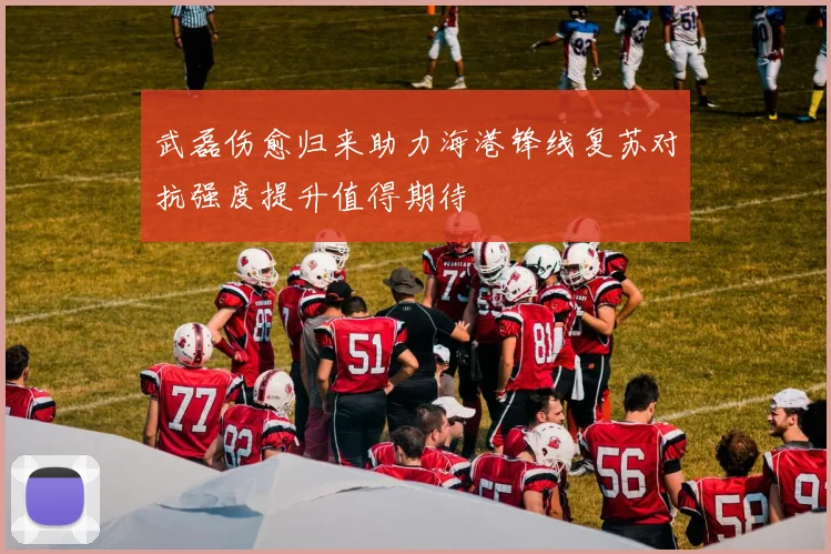武磊伤愈归来助力海港锋线复苏对抗强度提升值得期待
