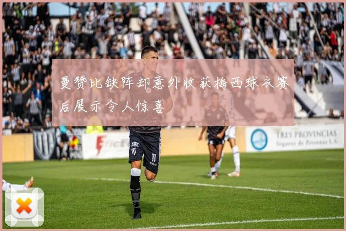 曼赞比缺阵却意外收获梅西球衣赛后展示令人惊喜