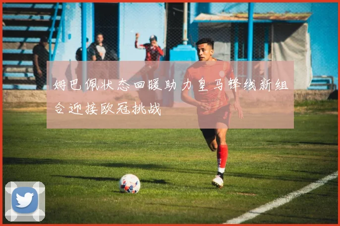 姆巴佩状态回暖助力皇马锋线新组合迎接欧冠挑战