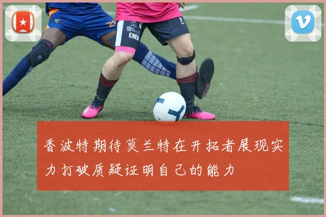 香波特期待莫兰特在开拓者展现实力打破质疑证明自己的能力