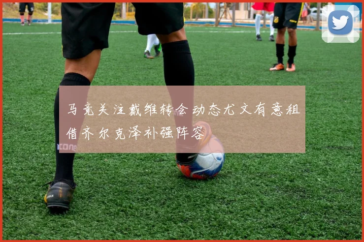 马竞关注戴维转会动态尤文有意租借齐尔克泽补强阵容