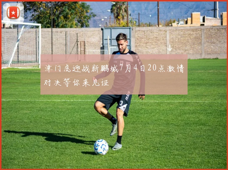 津门虎迎战新鹏城7月4日20点激情对决等你来见证