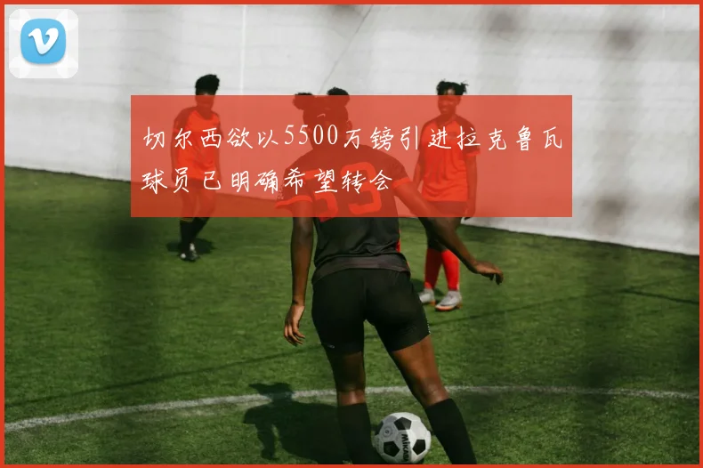 切尔西欲以5500万镑引进拉克鲁瓦球员已明确希望转会