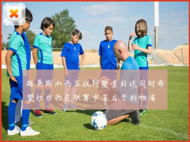 路易斯加西亚祝阿隆索好运同时希望切尔西在联赛中落后于利物浦