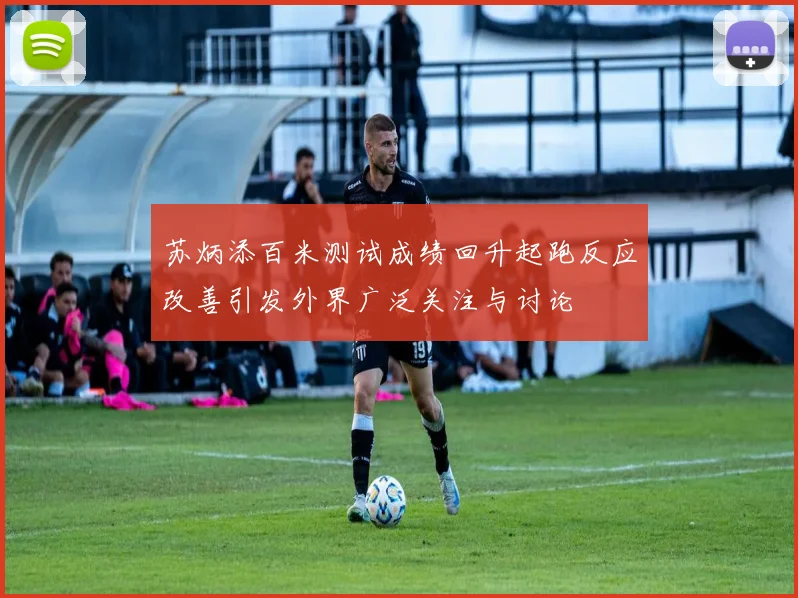 苏炳添百米测试成绩回升起跑反应改善引发外界广泛关注与讨论